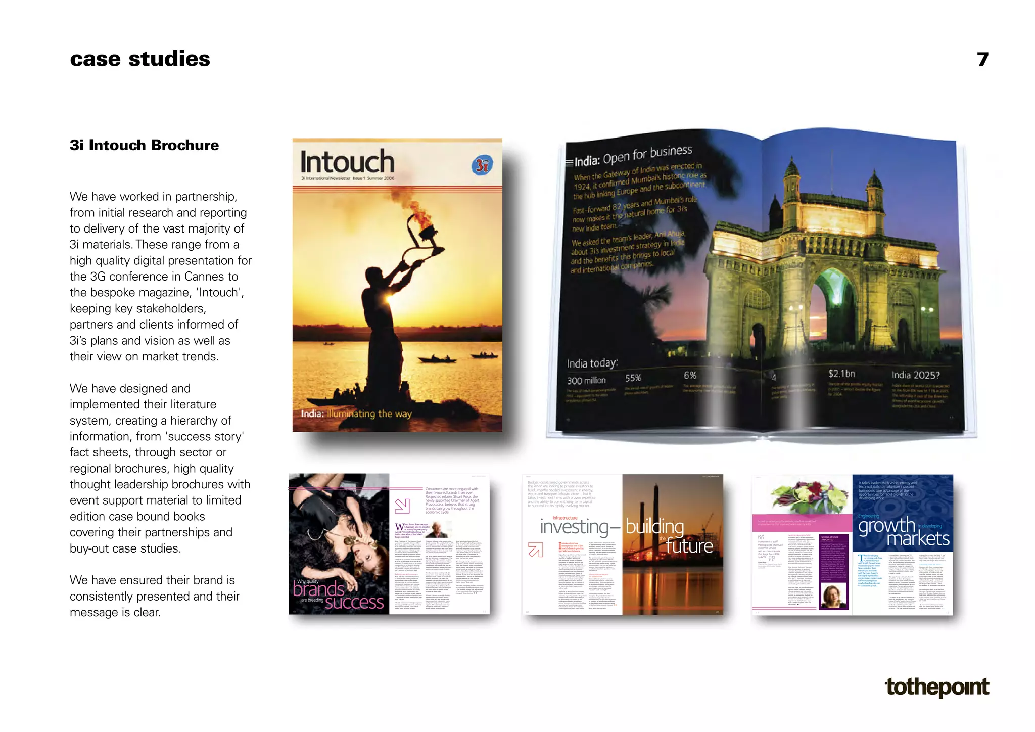 case studies                                                                                                                                                                                                                                                                                                                                                                                                                                                                                                                                                                                                                                                                                                                                                                              7



3i Intouch Brochure


We have worked in partnership,
from initial research and reporting
to delivery of the vast majority of
3i materials. These range from a
high quality digital presentation for
the 3G conference in Cannes to
the bespoke magazine, 'Intouch',
keeping key stakeholders,
partners and clients informed of
3i’s plans and vision as well as
their view on market trends.

We have designed and
implemented their literature
system, creating a hierarchy of
information, from 'success story'
fact sheets, through sector or
regional brochures, high quality        7906 Intouch4 v10.1AW.qxd:7533 Intouch 3 v




                                            Intouch
                                                                                     25/4/08   10:19   Page 010   7906 Intouch4 v10.1AW.qxd:7533 Intouch 3 v          25/4/08    10:19    Page 011




                                                                                                                                                                                                                                           www.3i.com/consumer
                                                                                                                                                                                                                                                                  7906 Intouch4 v10.1AW.qxd:7533 Intouch 3 v




                                                                                                                                                                                                                                                                      Intouch
                                                                                                                                                                                                                                                                                                               25/4/08   10:18   Page 06                                                                      7906 Intouch4 v10.1AW.qxd:7533 Intouch 3 v   25/4/08   10:18   Page 07




                                                                                                                                                                                                                                                                                                                                                                                                                                                                                       www.3i.com/infrastructure
                                                                                                                                                                                                                                                                                                                                                                                                                                                                                           3i.com/infrastructure
                                                                                                                                                                                                                                                                                                                                                                                                                                                                                                                   7906 Intouch4 v10.1AW.qxd:7533 Intouch 3 v




                                                                                                                                                                                                                                                                                                                                                                                                                                                                                                                       Intouch
                                                                                                                                                                                                                                                                                                                                                                                                                                                                                                                                                                25/4/08   10:19   Page 012                                                        7906 Intouch4 v10.1AW.qxd:7533 Intouch 3 v   25/4/08   10:19    Page 013




                                                                                                                                                                                                                                                                                                                                                                                                                                                                                                                                                                                                                                                                                                                                                                            www.3i.com




thought leadership brochures with                                                                                                                                     Consumers are more engaged with
                                                                                                                                                                      their favoured brands than ever.
                                                                                                                                                                                                                                                                        Budget-constrained governments across
                                                                                                                                                                                                                                                                        the world are looking to private investors to
                                                                                                                                                                                                                                                                        fund urgently needed investment in energy,
                                                                                                                                                                                                                                                                                                                                                                                                                                                                                                                                                                                                                                                         It takes leaders with vision, energy and
                                                                                                                                                                                                                                                                                                                                                                                                                                                                                                                                                                                                                                                         technical skills to make sure industrial
                                                                                                                                                                                                                                                                                                                                                                                                                                                                                                                                                                                                                                                         businesses take advantage of the
                                                                                                                                                                                                                                                                        water and transport infrastructure – but it                                                                                                                                                                                                                                                                                                                                      opportunities for rapid growth in the
                                                                                                                                                                      Respected retailer Stuart Rose, the
event support material to limited                                                                                                                                     newly appointed Chairman of Agent
                                                                                                                                                                      Provocateur, believes that strong
                                                                                                                                                                      brands can grow throughout the
                                                                                                                                                                                                                                                                        takes investment firms with proven expertise
                                                                                                                                                                                                                                                                        and the ability to commit long-term capital
                                                                                                                                                                                                                                                                        to succeed in this rapidly evolving market.
                                                                                                                                                                                                                                                                                                                                                                                                                                                                                                                                                                                                                                                         developing world.


                                                                                                                                                                      economic cycle.
edition case bound books                                                                                                                                                                                                                                                                               Infrastructure                                                                                                                                                                                                                                                                                                                                   Engineering


covering their partnerships and                                                                                         W
                                                                                                                                  hen Stuart Rose became
                                                                                                                                  Chairman and co-investor
                                                                                                                                  at luxury lingerie group
                                                                                                                                                                                                                                                                                      investing– building
                                                                                                                                                                                                                                                                                               –
                                                                                                                                                                                                                                                                                                                                                                                                                                                                                                                         As well as redesigning the website, Interflora introduced
                                                                                                                                                                                                                                                                                                                                                                                                                                                                                                                         an email service that improved online sales by 43%.

                                                                                                                                                                                                                                                                                                                                                                                                                                                                                                                                                                                                                                                       growth                                                                              in developing


                                                                                                                                                                                                                                                                                                                                                                                                                                                                                                                                                                                                                                                          markets
                                                                                                                        Agent Provocateur last year he
                                                                                                                        had a clear idea of the label’s                                                                                                                                                                                                                                                                                                                                                                                                         Leveraging a successful label
                                                                                                                        huge potential.                                                                                                                                                                                                                                                                                                                                                                                                                                                                 SENIOR ADVISER
                                                                                                                                                                                                                                                                                                                                                                                                                                                           the                                                                                                  Successful labels are also harnessing




                                                                                                                                                                                                                                                                                                       future
                                                                                                                                                                                                                                                                                                                                                                                                                                                                                                                                                                the power of technology to understand
                                                                                                                                                                                                                                                                                                                                                                                                                                                                                                                                                                customers and build sales. One
                                                                                                                                                                                                                                                                                                                                                                                                                                                                                                                                                                                                        APPOINTED
                                                                                                                        Rose, Chairman of The Hamleys Group           Consumer demand is the engine of the          Rose, who helped steer The Body
                                                                                                                                                                                                                                                                                                                                                                by the public sector. Despite the scale                                                                                                                   Investment in staff

                                                                                                                                                                                                                                                                                         I
                                                                                                                        and former Managing Director of The           global economy. But recently both the US      Shop through tough trading conditions                                                         nfrastructure has                                                                                                                                                                                                                             outstanding example, according to




buy-out case studies.
                                                                                                                                                                                                                                                                                                                                                                                                                                                                                                                                                                                                        Muriel Zingraff has joined 3i as a
                                                                                                                        Body Shop, believes Agent Provocateur         Federal Reserve and the Bank of England       in the early nineties, believes brands
                                                                                                                                                                                                                                                                                                                  emerged as one of the
                                                                                                                                                                                                                                                                                                                                                                of the opportunity in the global market,
                                                                                                                                                                                                                                                                                                                                                                it takes a unique type of investor to
                                                                                                                                                                                                                                                                                                                                                                                                                                                                                                                          training led to improved              Rose, was 3i’s revitalisation of the
                                                                                                                                                                                                                                                                                                                                                                                                                                                                                                                                                                                                        senior adviser for retail, luxury goods
                                                                                                                        is an outstanding brand that has forged       have cut interest rates to defend against a   that keep to their core values and                                                                                                                                                                                                                                                                                                          well-known Interflora brand’s website
                                                                                                                        a powerful connection with consumers.         consumer-led downturn that could affect       avoid the temptation to cut costs can                                                         world’s fastest growing                       operate effectively in the infrastructure                                                                                                                 customer service                      following a £20m investment in 2005.    and fashion, bringing considerable
                                                                                                                                                                                                                                                                                                                                                                space – one that is both an investment
                                                                                                                        It is edgy, humorous and high-quality –
                                                                                                                        and enjoys strong customer loyalty.
                                                                                                                                                                      the performance of the restaurant, retail
                                                                                                                                                                      and leisure sectors and beyond.
                                                                                                                                                                                                                    continue to grow throughout the cycle.
                                                                                                                                                                                                                    “You stick to what you do best and
                                                                                                                                                                                                                                                                                                               specialist asset classes.                        specialist, and also a long-term operator
                                                                                                                                                                                                                                                                                                                                                                                                                                                                                                                          and a conversion rate                 As well as redesigning the site, the
                                                                                                                                                                                                                                                                                                                                                                                                                                                                                                                                                                company introduced a service that
                                                                                                                                                                                                                                                                                                                                                                                                                                                                                                                                                                                                        experience to 3i’s consumer
                                                                                                                                                                                                                                                                                                                                                                                                                                                                                                                                                                                                        investment portfolio. Most recently,
                                                                                                                        All this will help it successfully expand                                                   you keep doing it. No amount of                                                            Expanding populations and the demand
                                                                                                                                                                                                                                                                                                                                                                of complex industrial assets.                                                                                                                             that leapt from 40%                   emailed customers to remind them
                                                                                                                                                                                                                                                                                                                                                                                                                                                                                                                                                                                                        Muriel spent five years with shoe                                                      For established European and US             strategy for me since the 1990s. If you



                                                                                                                                                                                                                                                                                                                                                                                                                                                                                                                                                                                                                                                        T
                                                                                                                        overseas, online and through licensing.       Yet, at the time of writing, Rose believes    marketing can bring customers back                                                                                                                                                                                                                                                                                                          about forthcoming anniversaries.                                                               he developing
                                                                                                                                                                      talk of a slowdown is exaggerated. “The       once you have lost them.”
                                                                                                                                                                                                                                                                                                               for higher living standards create
                                                                                                                                                                                                                                                                                                               pressure in both the developed
                                                                                                                                                                                                                                                                                                                                                                For governments, private finance not                                                                                                                      to 60%.                               As a result, online sales improved by   superbrand Jimmy Choo where she                        economies of Asia,
                                                                                                                                                                                                                                                                                                                                                                                                                                                                                                                                                                                                                                                                                               engineering companies this presents
                                                                                                                                                                                                                                                                                                                                                                                                                                                                                                                                                                                                                                                                                               a great opportunity to achieve levels
                                                                                                                                                                                                                                                                                                                                                                                                                                                                                                                                                                                                                                                                                                                                           go to China to use low cost labour for
                                                                                                                                                                                                                                                                                                                                                                                                                                                                                                                                                                                                                                                                                                                                           export, that is an approach that will
                                                                                                                        “There is an awareness of the brand that      general mood of the market is positive –                                                                                                                                                  only opens up a rich source of funds,                                                                                                                                                           43%, and when 3i sold its stake the     created the new licensing division.
                                                                                                                        is out of all proportion to the size of the   although that might change if job losses      For strong brands, finding new markets
                                                                                                                                                                                                                                                                                                               and developing worlds for greater
                                                                                                                                                                                                                                                                                                                                                                but also generates operational efficiencies                                                                                                                                                     following year it made more than        Previous to this, she launched the
                                                                                                                                                                                                                                                                                                                                                                                                                                                                                                                                                                                                                                                               Central Europe                  of growth not possible elsewhere. Take      only work until wages there increase.”
                                                                                                                                                                                                                                                                                                               investment in essential services like                                                                                                                                                                      Stuart Rose                                                                                                                                                          Hyva, the Netherlands-headquartered
                                                                                                                        business. We bought it not for its current    are reported.” Spending by wealthy            abroad is a proven method of improving                                                     roads, airports, water and power. In
                                                                                                                                                                                                                                                                                                                                                                that benefit the general public. Global
                                                                                                                                                                                                                                                                                                                                                                                                                                                                                                                          Chairman, The Hamleys Group, Agent    three times its original investment.    Paco Rabanne brand in the United                and South America are                  provider of high quality hydraulics
                                                                                                                        earnings but for its ability to develop,”                                                                                                                                                                                                                                                                                                                                                                                                                                                                                                                                                                          Combining vision and action
                                                                                                                        says Rose, who took a stake when 3i
                                                                                                                                                                      consumers in the Middle East and the          sales and earnings. Agent Provocateur,                                                     the West the economic drag threatened
                                                                                                                                                                                                                                                                                                                                                                investors like 3i can take and apply best
                                                                                                                                                                                                                                                                                                                                                                                                                                                                                                                          Provocateur, MKM Building Supplies                                            States and Asia, spent five years at            expanding up to three                  solutions for trucks, for example. In
                                                                                                                                                                      emerging markets of Russia and China          which already has outlets in 10 countries                                                                                                   practice from around the world, in a                                                                                                                                                            Rose believes that one of the most                                                                                                                                         Breaking into these countries takes
                                                                                                                        acquired the company and appointed            appears particularly strong, he adds.         across Europe, as well as the United
                                                                                                                                                                                                                                                                                                               by a generation of under-investment
                                                                                                                                                                                                                                                                                                                                                                way that nationalised operators would
                                                                                                                                                                                                                                                                                                                                                                                                                                                                                                                          and Giraffe
                                                                                                                                                                                                                                                                                                                                                                                                                                                                                                                                                                effective strategies for growing        Harrods as Executive Main Board                 times quicker than                     just four years, strong organic growth
                                                                                                                                                                                                                                                                                                                                                                                                                                                                                                                                                                                                                                                                                                                                           what Conger describes as a clear
                                                                                                                                                                                                                                                                                                               in basic infrastructure is beginning                                                                                                                                                                                                                                                                                                                                            in China and India has helped lift this
                                                                                                                        him Chairman in November 2007.                                                              States, Hong Kong and the Middle East,                                                     to be addressed, from the renewal of
                                                                                                                                                                                                                                                                                                                                                                find difficult.                                                                                                                                                                                 sales is to focus on improving the      Director for Fashion, Accessories               developed markets,                     3i-backed company’s turnover from
                                                                                                                                                                                                                                                                                                                                                                                                                                                                                                                                                                                                                                                                                                                                           future vision. Working closely with
                                                                                                                                                                      Rose has also been working with the           plans to open more stores in its existing                                                  Britain’s Victorian sewer system to                                                                                                                                                                                                              customer experience. It was a tactic    and Beauty, responsible for £250m               and they are hungry                    €146m to €446m.
                                                                                                                                                                                                                                                                                                                                                                                                                                                                                                                                                                                                                                                                                                                                           management, he crafts a view of
                                                                                                                        Building trust with consumers                 management team at family-friendly            markets as well as in new European and                                                     the refurbishment of the United States’          Global growth in demand                                                                                                                                                                         he employed at Hamleys’ flagship        of revenue, and she worked for eight                                                                                               what the business should look like
                                                                                                                                                                                                                                                                                                                                                                                                                                                                                                                                                                                                                                                        for highly specialised


We have ensured their brand is
                                                                                                                        Rose, who has extensive experience            restaurant chain Giraffe to roll out the      Asian markets. “Having an international                                                                                                     for infrastructure                                                                                                                                                                              toy store on London’s Regent Street                                                                                                                                        in five years’ time. At the top level,
                                                                                                                                                                                                                                                                                                               highway network. In the developing                                                                                                                                                                                                                                                       years at L'Oreal on the Lancôme and                                                    This opportunity is not just about the
                                                                                                                        of international retailing and brand          business across the UK. Rose, who             content balances the risk, bringing                                                        world, and especially in the rapidly             Demand for infrastructure is set to                                                                                                                                                             after the 7/7 bombings. Investment
                                                                                                                                                                                                                                                                                                                                                                                                                                                                                                                                                                                                        Armani brands.
                                                                                                                                                                                                                                                                                                                                                                                                                                                                                                                                                                                                                                                        engineering components                 short term. As these developing             this breaks down into quantitative
                                                                                                                                                                                                                                                                                                                                                                                                                                                                                                                                                                                                                                                                                                                                           and qualitative goals – respectively
                                                      Why quality                                                       development, believes that strong             became a non-executive Director of the        different income streams and often                                                         growing BRIC1 economies, there is a              expand significantly at a time when,                                                                                                                                                            in staff training led to improved
                                                                                                                                                                                                                                                                                                                                                                                                                                                                                                                                                                                                                                                        for everything from                    economies take giant strides towards




                                           brands
                                                                                                                        labels provide an excellent platform          company when 3i made a growth capital         higher prices,” Rose says.                                                                                                                                                                                                                                                                                                                  customer service and a conversion                                                                                              maturity, there is a chance to establish    financial targets and ambitions for
                                                                                                                                                                                                                                                                                                               strong recognition that investment in            simultaneously, government finances
                                                                                                                        for corporate expansion and earnings          investment in the firm two years ago,                                                                                                    basic infrastructure is the foundation           in developed countries are becoming                                                                                                                                                             rate that leapt from 40% to 60%.                                                        production lines to cars               strong market positions ahead of local      the shape of the business – which
                                                                                                                        growth. Household names not only              is advising Giraffe as it takes a brand       The label is targeting wealthy consumers                                                   on which their future rapid growth               increasingly constrained, and the                                                                                                                                                                                                                                                       to consumer goods.                     competition. This also prevents local       are detailed by geography and sector.
                                                                                                                        convey certain values and standards,          built around global food, great service       by expanding its high-end lingerie range.                                                  will be built.                                   growth aspirations of developing                                                                                                                                                                Over the years, the best brands have                                                                                           companies from growing up to use
                                                                                                                        they also command loyalty and justify         and world music to almost 30 new              “The incomes of those who are prepared                                                                                                      countries reach ever higher.                                                                                                                                                                    secured a loyal customer base by                                                                                               their bases in these fertile economies      But these goals have to be matched
                                                                                                                        a premium price. What’s more, their           locations in three years.                     to buy luxury items like these have not                                                                                                                                                                                                                                                                                                     offering a unique and trustworthy                                                                                              as sources of competitive advantage         by action. Paraphrasing management




consistently presented and their
                                                                                                                                                                                                                                                                                                               Attracted by the secure, low-volatility
                                                                                                                        appeal can be exported to new markets                                                       changed,” Rose observes.                                                                   returns that infrastructure assets can           Developing countries like India                                                                                                                                                                 product or service. Now, these labels                                                                                          in world markets.                           guru Peter Drucker, Conger observes




                                               success
                                                                                                                        and extended to additional product lines.     “Giraffe is known for quality, freshly-                                                                                                  generate, a growing number of specialist         recognise the greatest need for new                                                                                                                                                             provide an outstanding platform for                                                                                                                                        that vision without action is dreaming;
                                                                                                                        “Consumers are more brand-aware than          prepared food and friendly service.                                                                                                      infrastructure investors are starting to         investment. Any visitor that has                                                                                                                                                                growing sales and margins by taking                                                                                            “We rarely go to low cost countries to      action without vision is random activity;

                                                        are breeding                                                    ever,” he says.

                                                                                                                        “Brands create trust and help companies
                                                                                                                                                                      Diners know they will have a great
                                                                                                                                                                      experience at our restaurants, which
                                                                                                                                                                      is why they keep coming back,” he
                                                                                                                                                                                                                                                                                                               fill the funding gap created by this
                                                                                                                                                                                                                                                                                                               burgeoning demand. Increasingly,
                                                                                                                                                                                                                                                                                                               private investors are financing, building,
                                                                                                                                                                                                                                                                                                                                                                travelled along the pot-holed highways
                                                                                                                                                                                                                                                                                                                                                                of Mumbai or experienced black-outs
                                                                                                                                                                                                                                                                                                                                                                in the summer heat of Delhi will attest
                                                                                                                                                                                                                                                                                                                                                                                                                                                                                                                                                                them to new markets. “It takes a
                                                                                                                                                                                                                                                                                                                                                                                                                                                                                                                                                                long time to build a brand,” says
                                                                                                                                                                                                                                                                                                                                                                                                                                                                                                                                                                Rose. “That’s why their value can
                                                                                                                                                                                                                                                                                                                                                                                                                                                                                                                                                                                                                                                                                               bring the product back out, we go to
                                                                                                                                                                                                                                                                                                                                                                                                                                                                                                                                                                                                                                                                                               supply it locally,” asserts Hamdi Conger,
                                                                                                                                                                                                                                                                                                                                                                                                                                                                                                                                                                                                                                                                                               who serves as independent Chairman
                                                                                                                                                                                                                                                                                                                                                                                                                                                                                                                                                                                                                                                                                                                                           vision and action together can change
                                                                                                                                                                                                                                                                                                                                                                                                                                                                                                                                                                                                                                                                                                                                           the world.

                                                                                                                        stay engaged with customers, whatever         explains. The company has already                                                                                                        operating and maintaining crucial                to the fact that a dynamic economy,                                                                                                                                                             be colossal.”                                                                                                                  for the 3i-backed companies AES             “If you want to achieve your vision
                                                                                                                        the economic climate. That’s why it           successfully launched a number of                                                                                                        infrastructure around the world that                                                                                                                                                                                                                                                                                                                                            Engineering, Hyva, Mold-Masters and         then you have to show people how




message is clear.
                                                                                                                        makes sense to invest in them.”               outlets outside the south-east.                                                                                                          would traditionally have been owned          1
                                                                                                                                                                                                                                                                                                                                                                Brazil, Russia, India and China                                                                                                                                                                                                                                                                                                NORMA. “This has been an important          to get down the actions needed

                                            10                                                                                                                                                                                                               11       06                                                                                                                                                                                                                                   07          12                                                                                                                                                                                                                                                            13
 