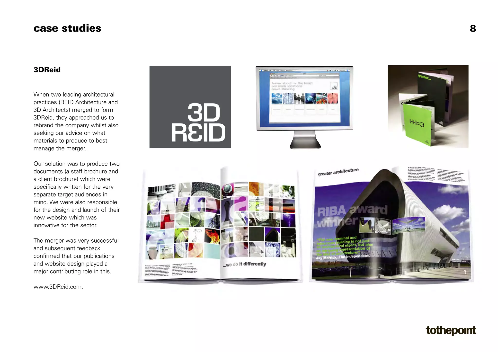 Client Brochure V6:Layout 1   22/5/08   12:46   Page 1




case studies                                                                              8
                                                                             greater...

3DReid


When two leading architectural
practices (REID Architecture and
3D Architects) merged to form
3DReid, they approached us to
rebrand the company whilst also
seeking our advice on what
materials to produce to best
manage the merger.

Our solution was to produce two
                       for further information
documents (a staff brochure and
                       please visit www.3DReid.com


a client brochure) which were
specifically written for the very
separate target audiences in
mind. We were also responsible
for the design and launch of their
new website which was
innovative for the sector.

The merger was very successful
and subsequent feedback
confirmed that our publications
and website design played a
major contributing role in this.

www.3DReid.com.
 