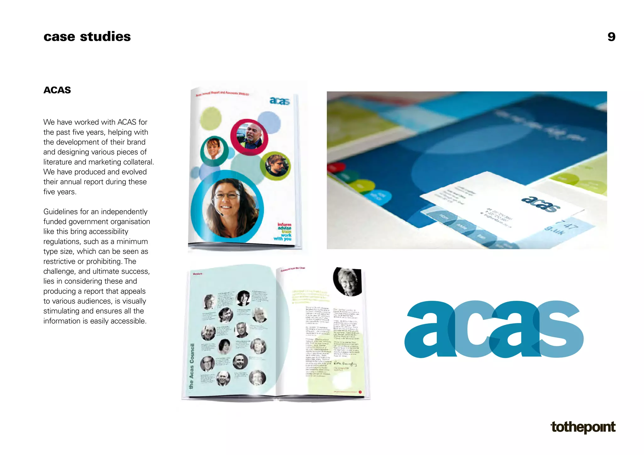 case studies                           9



ACAS


We have worked with ACAS for
the past five years, helping with
the development of their brand
and designing various pieces of
literature and marketing collateral.
We have produced and evolved
their annual report during these
five years.

Guidelines for an independently
funded government organisation
like this bring accessibility
regulations, such as a minimum
type size, which can be seen as
restrictive or prohibiting. The
challenge, and ultimate success,
lies in considering these and
producing a report that appeals
to various audiences, is visually
stimulating and ensures all the
information is easily accessible.
 