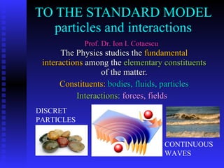 TO THE STANDARD MODEL particles and interactions The Physics studies the  fundamental interactions  among the  elementary constituents  of the matter. Constituents:   bodies, fluids, particles Interactions:   forces, fields  Prof. Dr. Ion I. Cotaescu DISCRET PARTICLES  CONTINUOUS WAVES 