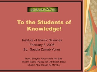 To the Students of 
Knowledge! 
Institute of Islamic Sciences 
February 3, 2006 
By: Saadia Zainab Yunus 
From: Shaykh 'Abdul-'Azîz Ibn Bâz 
Imaam 'Abdul-'Azeez Ibn 'Abdillaah Baaz 
Shaikh Abul-Hasan Al-Ma'ribe 
 