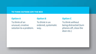 TO THINK OUTSIDE (OF) THE BOX
Option A
To think of an
unusual, creative
solution to a problem.
Option B
To think in an
ordered, systematic
way.
Option C
To think without
being distracted (turn
phones off, close the
door etc.)
 