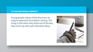 Young people always think they have an
original approach to problem-solving. The
thing is that when they think out of the box,
they come up with such ridiculous ideas.
IS THIS SENTENCE CORRECT?
 