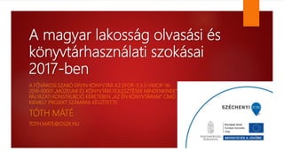A magyar lakosság olvasási és
könyvtárhasználati szokásai
2017-ben
A FŐVÁROSI SZABÓ ERVIN KÖNYVTÁR AZ EFOP-3.3.3-VEKOP-16-
2016-00001 „MÚZEUMI ÉS KÖNYVTÁRI FEJLESZTÉSEK MINDENKINEK”
PÁLYÁZATI KONSTRUKCIÓ KERETÉBEN „AZ ÉN KÖNYVTÁRAM” CÍMŰ
KIEMELT PROJEKT SZÁMÁRA KÉSZÍTETTE:
TÓTH MÁTÉ
TOTH.MATE@OSZK.HU
 