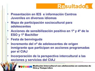 Re sultado s Presentación en IES  e información Centros Juveniles en diversos idiomas Mapa de participación sociocultural para adolescentes Acciones de sensibilización positiva en 1º y 4º de la ESO y 1º Bachiller Festa de benvinguda Incremento del nº de adolescentes de origen inmigrante que participan en acciones programadas por el CIAJ  Incorporación de la perspectiva intercultural a las acciones y servicios del CIAJ 