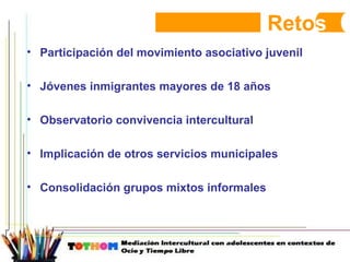 Reto s Participación del movimiento asociativo juvenil Jóvenes inmigrantes mayores de 18 años Observatorio convivencia intercultural Implicación de otros servicios municipales Consolidación grupos mixtos informales 