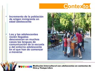 C ontex to Incremento de la población de origen inmigrante en edad adolescente  Los y las adolescentes recién llegados desconocen en muchos casos las lenguas de comunicación de la escuela y del entorno adolescente en el que han de comenzar a moverse 