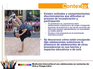 C ontex to Existen actitudes y comportamientos discriminatorios que dificultan el proceso de incorporación y participación  Co-existencia vs. convivencia entre adolescentes autóctonos y de origen inmigrante Aumento de presencia y uso de los servicios del CIAJ pero escasa representación en actividades en medio abierto  Escala o nula presencia en el movimiento asociativo juvenil Se desconoce cómo están encajando l@s adolescentes autóctonos la presencia de adolescentes de otras procedencias en sus barrios y espacios educativos o de ocio  