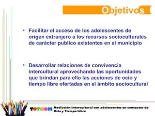 O bjetivo s Facilitar el acceso de los adolescentes de origen extranjero a los recursos socioculturales de carácter publico existentes en el municipio  Desarrollar relaciones de convivencia intercultural aprovechando las oportunidades que brindan para ello las acciones de ocio y tiempo libre ofertadas en el ámbito sociocultural 