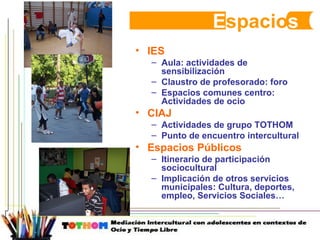 E spacio s IES Aula: actividades de sensibilización Claustro de profesorado: foro Espacios comunes centro: Actividades de ocio CIAJ Actividades de grupo TOTHOM Punto de encuentro intercultural Espacios Públicos Itinerario de participación sociocultural Implicación de otros servicios municipales: Cultura, deportes, empleo, Servicios Sociales… 