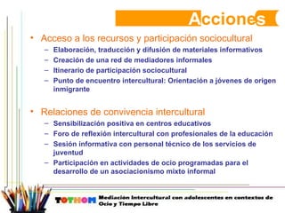 A ccione s Acceso a los recursos y participación sociocultural Elaboración, traducción y difusión de materiales informativos Creación de una red de mediadores informales Itinerario de participación sociocultural Punto de encuentro intercultural: Orientación a jóvenes de origen inmigrante Relaciones de convivencia intercultural Sensibilización positiva en centros educativos Foro de reflexión intercultural con profesionales de la educación Sesión informativa con personal técnico de los servicios de juventud Participación en actividades de ocio programadas para el desarrollo de un asociacionismo mixto informal 