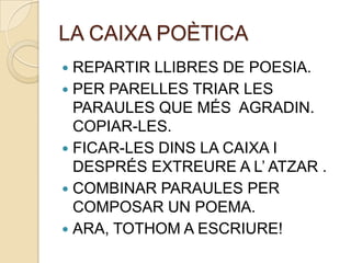LA CAIXA POÈTICA
 REPARTIR LLIBRES DE POESIA.
 PER PARELLES TRIAR LES
  PARAULES QUE MÉS AGRADIN.
  COPIAR-LES.
 FICAR-LES DINS LA CAIXA I
  DESPRÉS EXTREURE A L’ ATZAR .
 COMBINAR PARAULES PER
  COMPOSAR UN POEMA.
 ARA, TOTHOM A ESCRIURE!
 