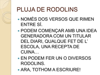 PLUJA DE RODOLINS
 NOMÉS DOS VERSOS QUE RIMEN
  ENTRE SÍ.
 PODEM COMENÇAR AMB UNA IDEA
  GENERADORA COM UN TITULAR
  DEL DIARI, QUALQUE FET DE L’
  ESCOLA, UNA RECEPTA DE
  CUINA…
 EN PODEM FER UN O DIVERSOS
  RODOLINS.
 ARA, TOTHOM A ESCRIURE!
 