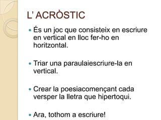 L’ ACRÒSTIC
   És un joc que consisteix en escriure
    en vertical en lloc fer-ho en
    horitzontal.

   Triar una paraulaiescriure-la en
    vertical.

   Crear la poesiacomençant cada
    versper la lletra que hipertoqui.

   Ara, tothom a escriure!
 
