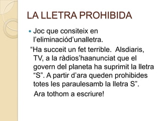 LA LLETRA PROHIBIDA
Joc que consiteix en
 l’eliminaciód’unalletra.
“Ha succeit un fet terrible. Alsdiaris,
 TV, a la ràdios’haanunciat que el
 govern del planeta ha suprimit la lletra
 “S”. A partir d’ara queden prohibides
 totes les paraulesamb la lletra S”.
 Ara tothom a escriure!
 