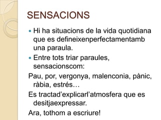 SENSACIONS
 Hi ha situacions de la vida quotidiana
  que es defineixenperfectamentamb
  una paraula.
 Entre tots triar paraules,
  sensacionscom:
Pau, por, vergonya, malenconia, pànic,
  ràbia, estrés…
Es tractad’explicarl’atmosfera que es
  desitjaexpressar.
Ara, tothom a escriure!
 