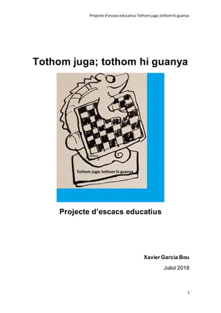 Projecte d’escacseducatius Tothomjuga;tothomhi guanya
1
Tothom juga; tothom hi guanya
Projecte d’escacs educatius
Xavier Garcia Bou
Juliol 2018
 