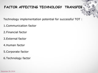 Technology implementation potential for successful TOT :
1.Communication factor
2.Financial factor
3.External factor
4.Human factor
5.Corporate factor
6.Technology factor
December 29, 2014
FACTOR AFFECTING TECHNOLOGY TRANSFER
 