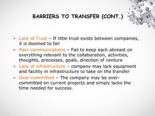 BARRIERS TO TRANSFER (CONT.)
• Lack of Trust – If little trust exists between companies,
it is doomed to fail
• Poor communications – Fail to keep each abreast on
everything relevant to the collaboration, activities,
thoughts, processes, goals, direction of venture
• Lack of infrastructure – company may lack equipment
and facility in infrastructure to take on the transfer
• Over-committed – The company may be over-
committed on current projects and simply lacks the
time needed for success.
 