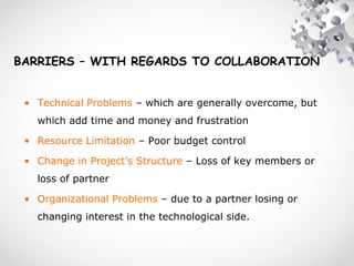 BARRIERS – WITH REGARDS TO COLLABORATION
• Technical Problems – which are generally overcome, but
which add time and money and frustration
• Resource Limitation – Poor budget control
• Change in Project’s Structure – Loss of key members or
loss of partner
• Organizational Problems – due to a partner losing or
changing interest in the technological side.
 