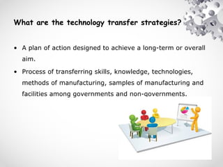 What are the technology transfer strategies?
• A plan of action designed to achieve a long-term or overall
aim.
• Process of transferring skills, knowledge, technologies,
methods of manufacturing, samples of manufacturing and
facilities among governments and non-governments.
 