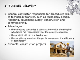 1. TURNKEY DELIVERY
• General contractor responsible for procedures related
to technology transfer, such as technology design,
financing, equipment supply, construction and
commissioning.
• Advantages:
– the company concludes a contract only with one supplier
who takes full responsibility for the project execution;
– the project will have a fixed price;
– the supplier guarantees the performance and the efficiency
of technology.
• Example: construction projects
 