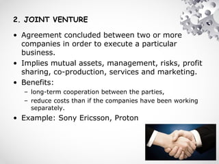 2. JOINT VENTURE
• Agreement concluded between two or more
companies in order to execute a particular
business.
• Implies mutual assets, management, risks, profit
sharing, co-production, services and marketing.
• Benefits:
– long-term cooperation between the parties,
– reduce costs than if the companies have been working
separately.
• Example: Sony Ericsson, Proton
 