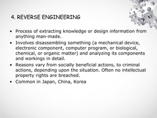 4. REVERSE ENGINEERING
• Process of extracting knowledge or design information from
anything man-made.
• Involves disassembling something (a mechanical device,
electronic component, computer program, or biological,
chemical, or organic matter) and analyzing its components
and workings in detail.
• Reasons vary from socially beneficial actions, to criminal
actions, depending upon the situation. Often no intellectual
property rights are breached.
• Common in Japan, China, Korea
 