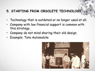 5. STARTING FROM OBSOLETE TECHNOLOGY
• Technology that is outdated or no longer used at all.
• Company with low financial support is common with
this strategy.
• Company do not mind sharing their old design
• Example: Tata Automobile
 