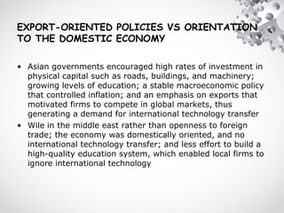 EXPORT-ORIENTED POLICIES VS ORIENTATION
TO THE DOMESTIC ECONOMY
• Asian governments encouraged high rates of investment in
physical capital such as roads, buildings, and machinery;
growing levels of education; a stable macroeconomic policy
that controlled inflation; and an emphasis on exports that
motivated firms to compete in global markets, thus
generating a demand for international technology transfer
• Wile in the middle east rather than openness to foreign
trade; the economy was domestically oriented, and no
international technology transfer; and less effort to build a
high-quality education system, which enabled local firms to
ignore international technology
 