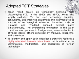 Adopted TOT Strategies
• Japan relied heavily on technology licensing while
discouraging FDI. In the 1960s and 1970s, Korea also
largely excluded FDI but used technology licensing,
consultants, and imported equipment and intermediates as
sources of technological advances. Countries such as
Malaysia and Thailand pursued several paths
simultaneously. The overarching orientation in the Asian
countries was openness to foreign ideas, some embodied in
physical inputs, others conveyed by manuals, blueprints,
and know-how
• To identify and apply such knowledge transfers requires a
highly educated domestic labor force that is critical in the
identification, modification, and absorption of foreign
technology
 