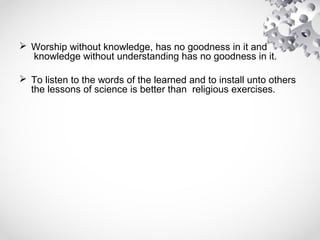  Worship without knowledge, has no goodness in it and
knowledge without understanding has no goodness in it.
 To listen to the words of the learned and to install unto others
the lessons of science is better than religious exercises.
 