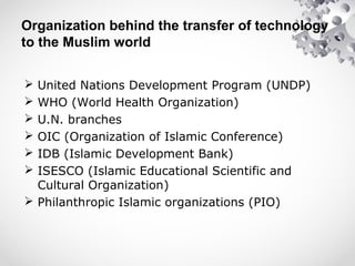 Organization behind the transfer of technology
to the Muslim world
 United Nations Development Program (UNDP)
 WHO (World Health Organization)
 U.N. branches
 OIC (Organization of Islamic Conference)
 IDB (Islamic Development Bank)
 ISESCO (Islamic Educational Scientific and
Cultural Organization)
 Philanthropic Islamic organizations (PIO)
 