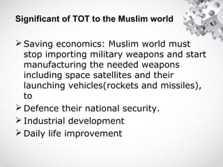 Significant of TOT to the Muslim world
 Saving economics: Muslim world must
stop importing military weapons and start
manufacturing the needed weapons
including space satellites and their
launching vehicles(rockets and missiles),
to
 Defence their national security.
 Industrial development
 Daily life improvement
 