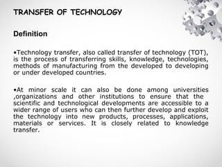 TRANSFER OF TECHNOLOGY
Definition
•Technology transfer, also called transfer of technology (TOT),
is the process of transferring skills, knowledge, technologies,
methods of manufacturing from the developed to developing
or under developed countries.
•At minor scale it can also be done among universities
,organizations and other institutions to ensure that the
scientific and technological developments are accessible to a
wider range of users who can then further develop and exploit
the technology into new products, processes, applications,
materials or services. It is closely related to knowledge
transfer.
 