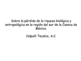 Sobre la pérdida de la riqueza biológica y
antropológica en la región del sur de la Cuenca de
México.
Calpulli Tecalco, A.C.

 