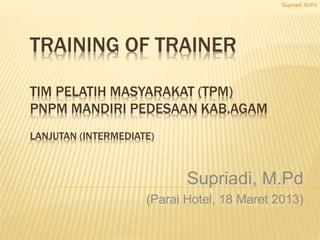 TRAINING OF TRAINER 
TIM PELATIH MASYARAKAT (TPM) 
PNPM MANDIRI PEDESAAN KAB.AGAM 
LANJUTAN (INTERMEDIATE) 
Supriadi, M.Pd 
Supriadi, M.Pd 
(Parai Hotel, 18 Maret 2013) 
 