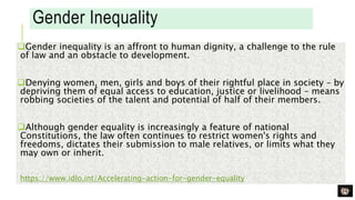 Gender Inequality
Gender inequality is an affront to human dignity, a challenge to the rule
of law and an obstacle to development.
Denying women, men, girls and boys of their rightful place in society – by
depriving them of equal access to education, justice or livelihood – means
robbing societies of the talent and potential of half of their members.
Although gender equality is increasingly a feature of national
Constitutions, the law often continues to restrict women's rights and
freedoms, dictates their submission to male relatives, or limits what they
may own or inherit.
https://www.idlo.int/Accelerating-action-for-gender-equality
 
