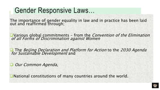 Gender Responsive Laws…
The importance of gender equality in law and in practice has been laid
out and reaffirmed through;
Various global commitments – from the Convention of the Elimination
of all Forms of Discrimination against Women
 The Beijing Declaration and Platform for Action to the 2030 Agenda
for Sustainable Development and
 Our Common Agenda,
National constitutions of many countries around the world.
 