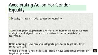 Accelerating Action For Gender
Equality
Equality in law is crucial to gender equality.
Laws can protect, promote and fulfil the human rights of women
and girls and signal that discrimination is not acceptable or
tolerated.
Brainstorming: How can you integrate gender in legal aid? How
important is it?
When a gender is not integrated, does it have a negative impact on
legal aid practice?
 