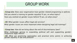 GROUP WORK
Group one: Does your organisation have gender related programing or policies
Did you attend a training on gender equality? If yes, on what topics?
Have you worked on gender issues before? If yes, on what areas?
All: What gender issues affect legal aid services?
What gender issues are most important when designing legal aid trainings?
Group two: How do we bring about the end of discriminatory laws?
What challenges persist in expanding political will and supporting gender-
responsive legal reform?
All: What are promising approaches and practical entry points in achieving
gender equality in law and practice?
 