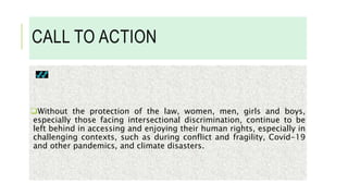 CALL TO ACTION
Without the protection of the law, women, men, girls and boys,
especially those facing intersectional discrimination, continue to be
left behind in accessing and enjoying their human rights, especially in
challenging contexts, such as during conflict and fragility, Covid-19
and other pandemics, and climate disasters.
 