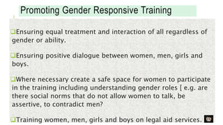 Promoting Gender Responsive Training
Ensuring equal treatment and interaction of all regardless of
gender or ability.
Ensuring positive dialogue between women, men, girls and
boys.
Where necessary create a safe space for women to participate
in the training including understanding gender roles [ e.g. are
there social norms that do not allow women to talk, be
assertive, to contradict men?
Training women, men, girls and boys on legal aid services.
 
