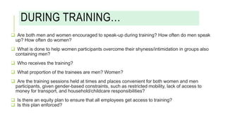 DURING TRAINING…
 Are both men and women encouraged to speak-up during training? How often do men speak
up? How often do women?
 What is done to help women participants overcome their shyness/intimidation in groups also
containing men?
 Who receives the training?
 What proportion of the trainees are men? Women?
 Are the training sessions held at times and places convenient for both women and men
participants, given gender-based constraints, such as restricted mobility, lack of access to
money for transport, and household/childcare responsibilities?
 Is there an equity plan to ensure that all employees get access to training?
 Is this plan enforced?
 