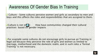 Awareness Of Gender Bias In Training
 Culture – Some cultures perceive women and girls as secondary to men and
boys and this affects the roles and responsibilities that are assigned to them.
Culture is not static- How have communities changed their cultural
practices based on gender impacts
For example some cultures do not encourage girls to pursue an Training in
legal aid because they perceive the role of girls and women as limited to
marriage, motherhood and the domestic realm, and in such roles a ‘formal
Training’ is not necessary.
 
