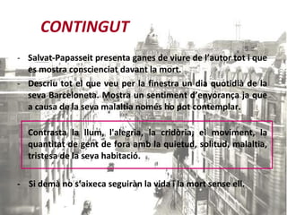 CONTINGUT Salvat-Papasseit presenta ganes de viure de l’autor tot i que es mostra conscienciat davant la mort.  Descriu tot el que veu per la finestra un dia quotidià de la seva Barceloneta. Mostra un sentiment d’enyorança ja que a causa de la seva malaltia només ho pot contemplar. Contrasta la llum,  l'alegria, la cridòria, el moviment, la quantitat de gent de fora amb la quietud, solitud, malaltia, tristesa de la seva habitació. -  Si demà no s’aixeca seguiràn la vida i la mort sense ell. 
