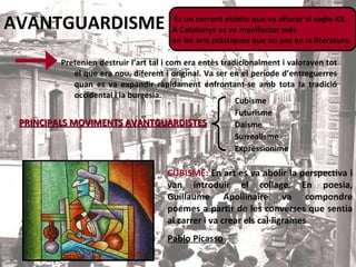 AVANTGUARDISME Pretenien destruir l’art tal i com era entès tradicionalment i valoraven tot el que era nou, diferent i original. Va ser en el període d’entreguerres quan es va expandir ràpidament enfrontant-se amb tota la tradició occidental i la burgesia. És un corrent estètic que va aflorar al segle XX.  A Catalunya es va manifestar més  en les arts plàstiques que no pas en la literatura.   PRINCIPALS MOVIMENTS AVANTGUARDISTES Cubisme Futurisme Daisme Surrealisme Expressionime CUBISME:   En art es va abolir la perspectiva i van introduir el collage. En poesia, Guillaume Apollinaire va compondre poemes a partir de les converses que sentia al carrer i va crear els cal·ligrames Pablo Picasso 