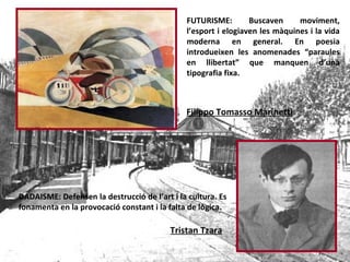 FUTURISME: Buscaven moviment, l’esport i elogiaven les màquines i la vida moderna en general. En poesia introdueixen les anomenades “paraules en llibertat” que manquen d’una tipografia fixa. Filippo Tomasso Marinetti DADAISME: Defensen la destrucció de l’art i la cultura. Es fonamenta en la provocació constant i la falta de lògica.   Tristan Tzara 