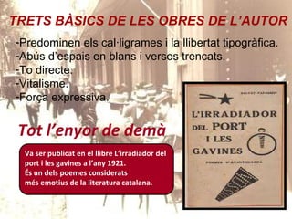 Tot l’enyor de demà Va ser publicat en el llibre L’irradiador del port i les gavines a l’any 1921.  És un dels poemes considerats més emotius de la literatura catalana. TRETS BÀSICS DE LES OBRES DE L’AUTOR Predominen els cal·ligrames i la llibertat tipogràfica. Abús d’espais en blans i versos trencats. To directe. Vitalisme. Força expressiva. 