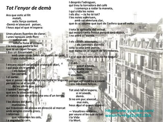 Ara que estic al llit  malalt,  estic força content.  -Demà m'aixecaré  potser,  i heus aquí el que m'espera:  Unes places lluentes de claror,  i unes tanques amb flors  sota el sol,  sota la lluna al vespre;  i la noia que porta la llet  que té un capet lleuger  i duu un davantalet  amb unes vores fetes de puntes de coixí,  i una rialla fresca.  I encara aquell vailet que cridarà el diari,  i qui puja els tramvies  i els baixa,  tot corrent.  I el carter,  que si passa i no em deixa cap lletra m'angoixa,  perquè no sé el secret  de les altres que porta.  I també l'aeroplà  que em fa aixecar el cap  el mateix que em cridés una veu d'un terrat.  I les dones del barri,  matineres,  qui travessen de pressa en direcció al mercat  amb sengles cistells grocs,  i retornen  que sobreïxen les cols,  i a vegades la carn,  i d'un altre cireres vermelles.  I després l'adroguer,  qui treu la torradora del cafè  i comença a rodar la maneta,  i qui crida les noies  i els diu: —Ja ho té tot?  I les noies somriuen,  amb un somriure clar,  que és el baume que surt de l'esfera que ell volta. I tota la quitxalla del veïnat  qui mourà tanta fressa perquè serà dijous,  i no anirà a l'escola.  I els cavalls assenyats,  i els carreters dormits  sota la vela amb punxa,  que dansa en el seguit de les roderes.  I el vi que de tants dies no he begut.  I el pa,  posat a taula.  I l'escudella rossa,  fumejant.  I vosaltres  amics,  perquè em vindreu a veure  i ens mirarem feliços.  Tot això bé m'espera,  si m'aixeco,  demà.  Si no em puc aixecar,  mai més,  heus aquí el que m'espera:  —  Vosaltres restareu,  per veure el bo que és tot:  i la Vida  i la Mort.  Tot l’enyor de demà http :// www.youtube.com / watch ?v=Hg42qRELSlA 